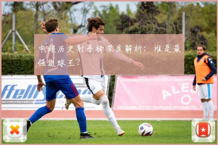 中超历史射手榜深度解析:谁是最强进球王?