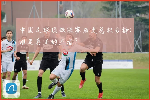 中国足球顶级联赛历史总积分榜：谁是真正的王者？