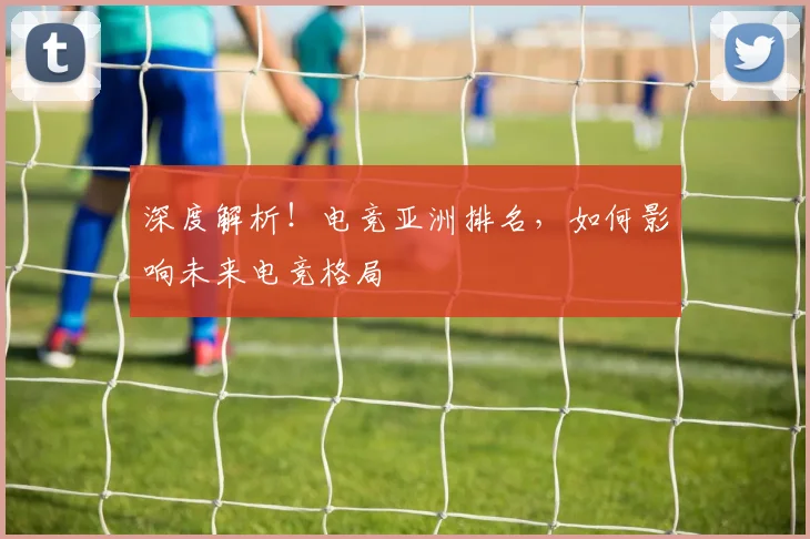深度解析！电竞亚洲排名，如何影响未来电竞格局