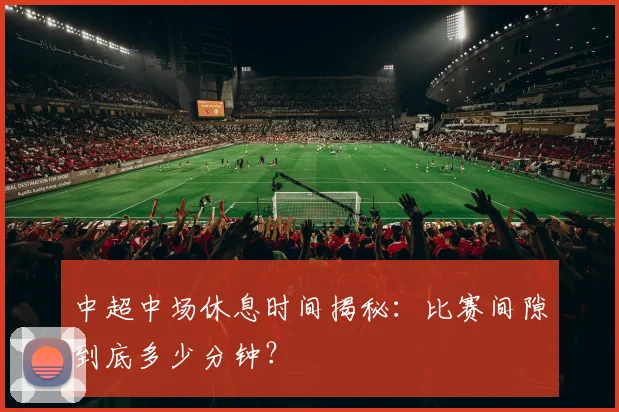 中超中场休息时间揭秘：比赛间隙到底多少分钟？