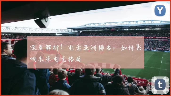 深度解析！电竞亚洲排名，如何影响未来电竞格局