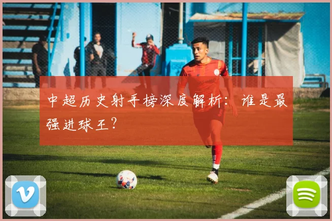 中超历史射手榜深度解析：谁是最强进球王？